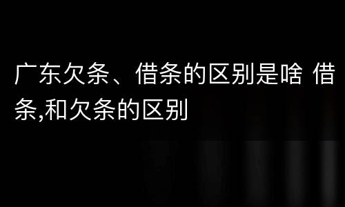 广东欠条、借条的区别是啥 借条,和欠条的区别