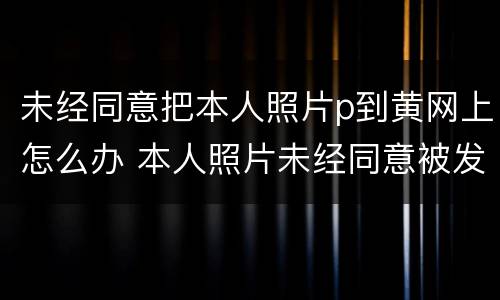 未经同意把本人照片p到黄网上怎么办 本人照片未经同意被发到网上怎么办