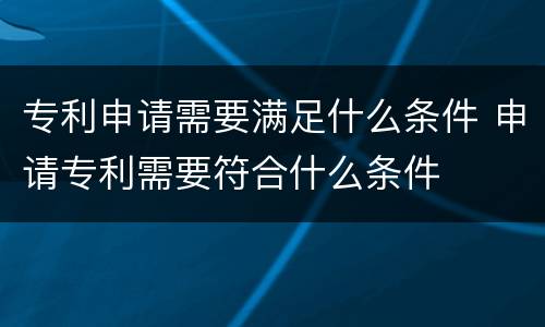 专利申请需要满足什么条件 申请专利需要符合什么条件