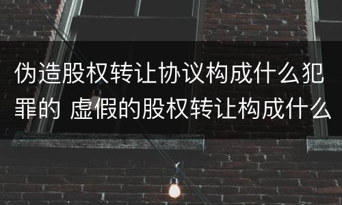 伪造股权转让协议构成什么犯罪的 虚假的股权转让构成什么犯罪