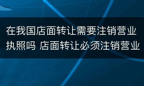 在我国店面转让需要注销营业执照吗 店面转让必须注销营业执照吗