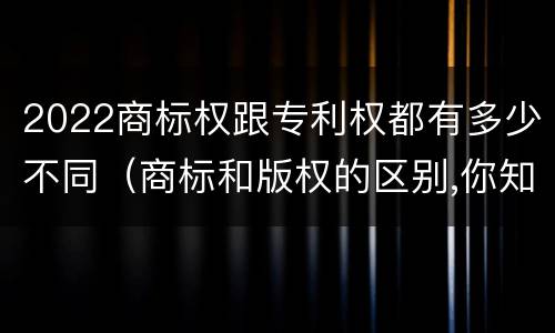 2022商标权跟专利权都有多少不同（商标和版权的区别,你知道多少?）