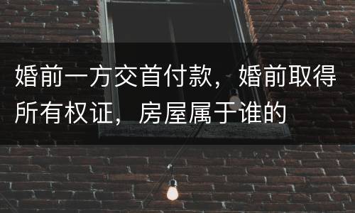 婚前一方交首付款，婚前取得所有权证，房屋属于谁的