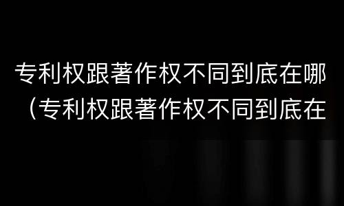专利权跟著作权不同到底在哪（专利权跟著作权不同到底在哪查）