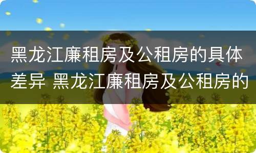 黑龙江廉租房及公租房的具体差异 黑龙江廉租房及公租房的具体差异是什么