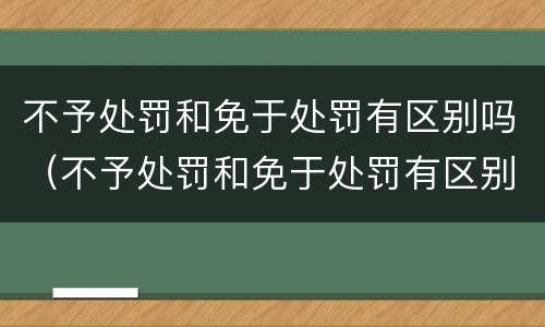 不予处罚和免于处罚有区别吗（不予处罚和免于处罚有区别吗法律）
