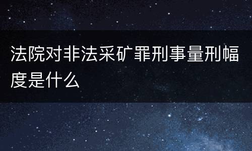 法院对非法采矿罪刑事量刑幅度是什么