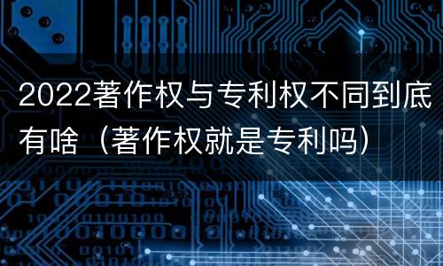 2022著作权与专利权不同到底有啥（著作权就是专利吗）