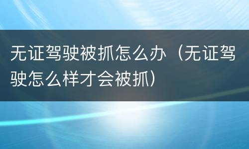 无证驾驶被抓怎么办（无证驾驶怎么样才会被抓）