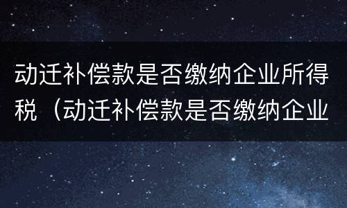 动迁补偿款是否缴纳企业所得税（动迁补偿款是否缴纳企业所得税费用）
