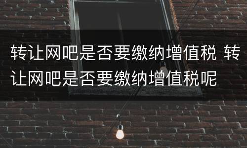 转让网吧是否要缴纳增值税 转让网吧是否要缴纳增值税呢