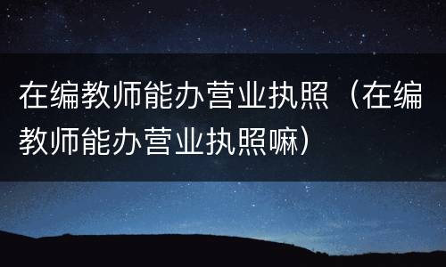 在编教师能办营业执照（在编教师能办营业执照嘛）