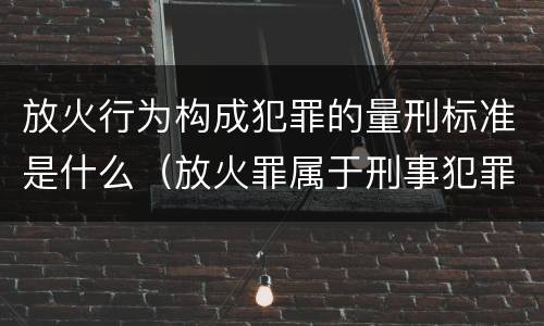 放火行为构成犯罪的量刑标准是什么（放火罪属于刑事犯罪吗）