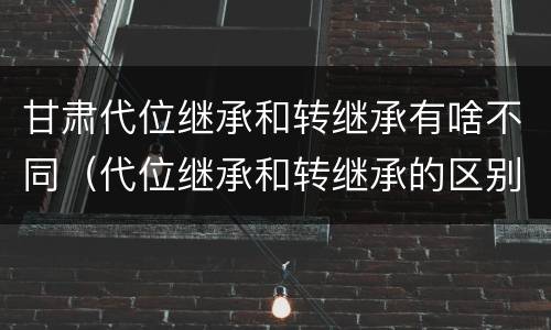 甘肃代位继承和转继承有啥不同（代位继承和转继承的区别和联系）
