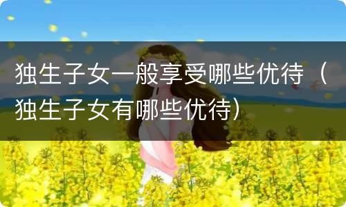 独生子女一般享受哪些优待（独生子女有哪些优待）