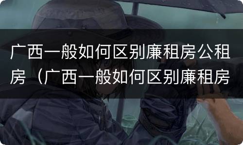 广西一般如何区别廉租房公租房（广西一般如何区别廉租房公租房和私租房）