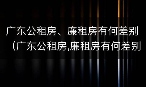 广东公租房、廉租房有何差别（广东公租房,廉租房有何差别呢）