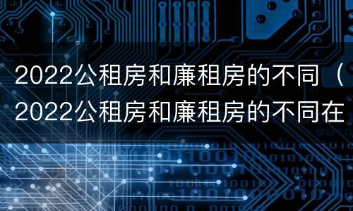 2022公租房和廉租房的不同（2022公租房和廉租房的不同在哪里）
