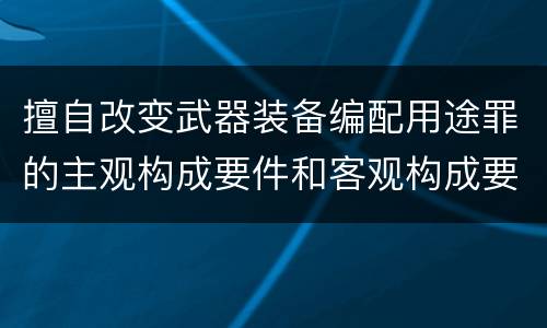 擅自改变武器装备编配用途罪的主观构成要件和客观构成要件