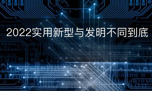 2022实用新型与发明不同到底
