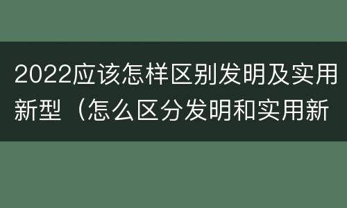 2022应该怎样区别发明及实用新型（怎么区分发明和实用新型）
