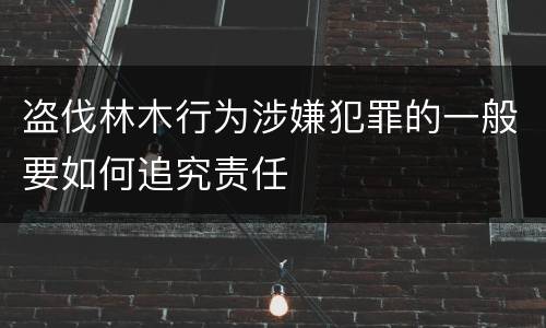 盗伐林木行为涉嫌犯罪的一般要如何追究责任