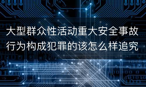 大型群众性活动重大安全事故行为构成犯罪的该怎么样追究责任