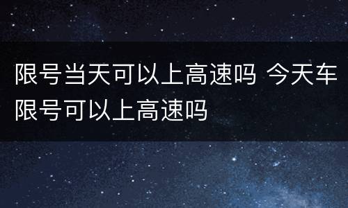 限号当天可以上高速吗 今天车限号可以上高速吗