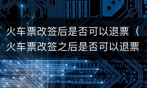 火车票改签后是否可以退票（火车票改签之后是否可以退票）