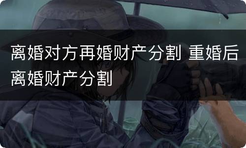 离婚对方再婚财产分割 重婚后离婚财产分割
