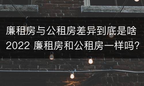 廉租房与公租房差异到底是啥2022 廉租房和公租房一样吗?