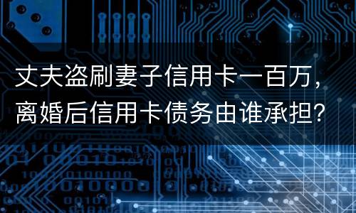 丈夫盗刷妻子信用卡一百万，离婚后信用卡债务由谁承担？