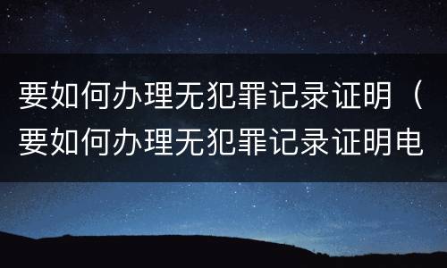 要如何办理无犯罪记录证明（要如何办理无犯罪记录证明电子版）