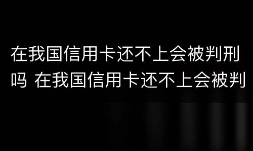 在我国信用卡还不上会被判刑吗 在我国信用卡还不上会被判刑吗知乎