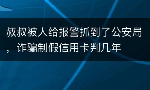 叔叔被人给报警抓到了公安局，诈骗制假信用卡判几年