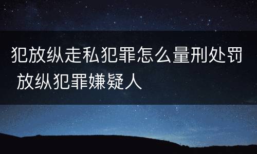 犯放纵走私犯罪怎么量刑处罚 放纵犯罪嫌疑人