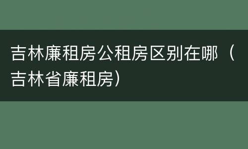 吉林廉租房公租房区别在哪（吉林省廉租房）