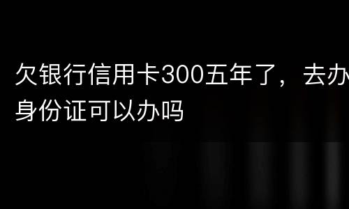 欠银行信用卡300五年了，去办身份证可以办吗