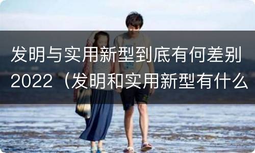 发明与实用新型到底有何差别2022（发明和实用新型有什么区别）