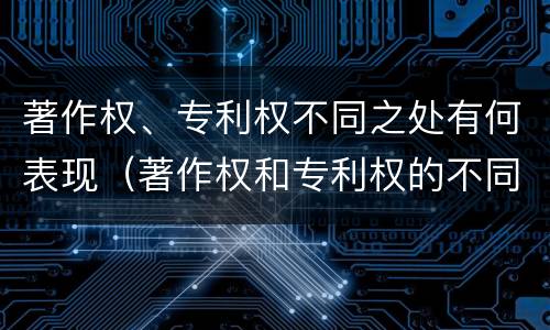 著作权、专利权不同之处有何表现（著作权和专利权的不同）