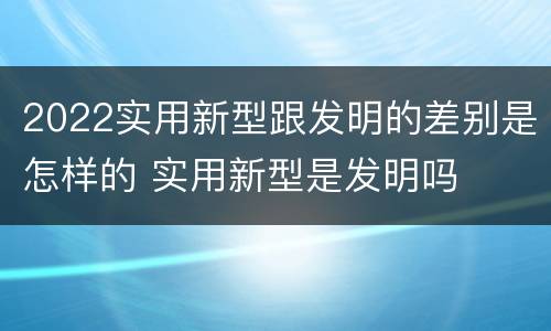 2022实用新型跟发明的差别是怎样的 实用新型是发明吗