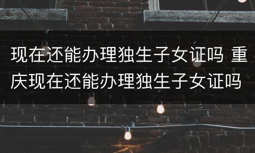 现在还能办理独生子女证吗 重庆现在还能办理独生子女证吗
