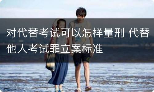对代替考试可以怎样量刑 代替他人考试罪立案标准