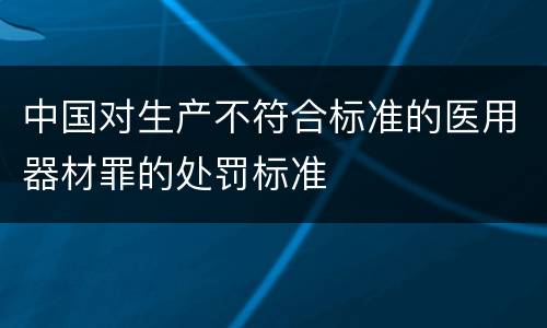 中国对生产不符合标准的医用器材罪的处罚标准