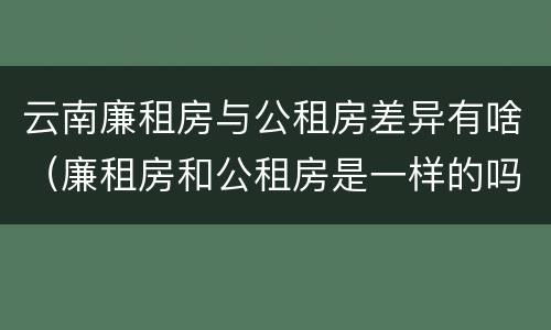 云南廉租房与公租房差异有啥（廉租房和公租房是一样的吗）