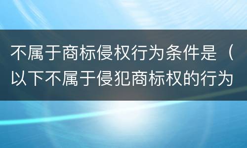 不属于商标侵权行为条件是（以下不属于侵犯商标权的行为的是）