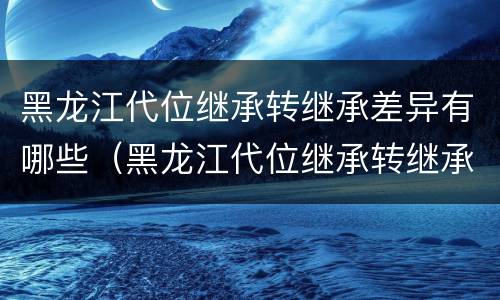 黑龙江代位继承转继承差异有哪些（黑龙江代位继承转继承差异有哪些规定）