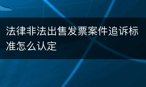 法律非法出售发票案件追诉标准怎么认定
