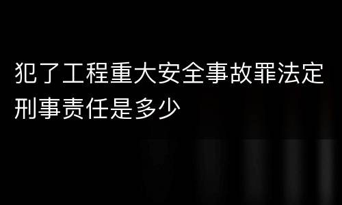犯了工程重大安全事故罪法定刑事责任是多少