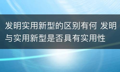 发明实用新型的区别有何 发明与实用新型是否具有实用性
